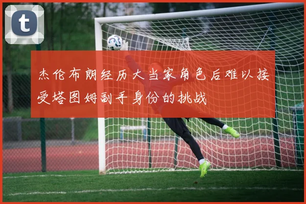杰伦布朗经历大当家角色后难以接受塔图姆副手身份的挑战