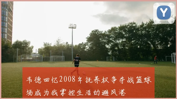 韦德回忆2008年抚养权争夺战篮球场成为我掌控生活的避风港