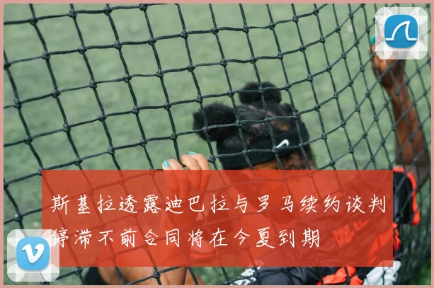 斯基拉透露迪巴拉与罗马续约谈判停滞不前合同将在今夏到期