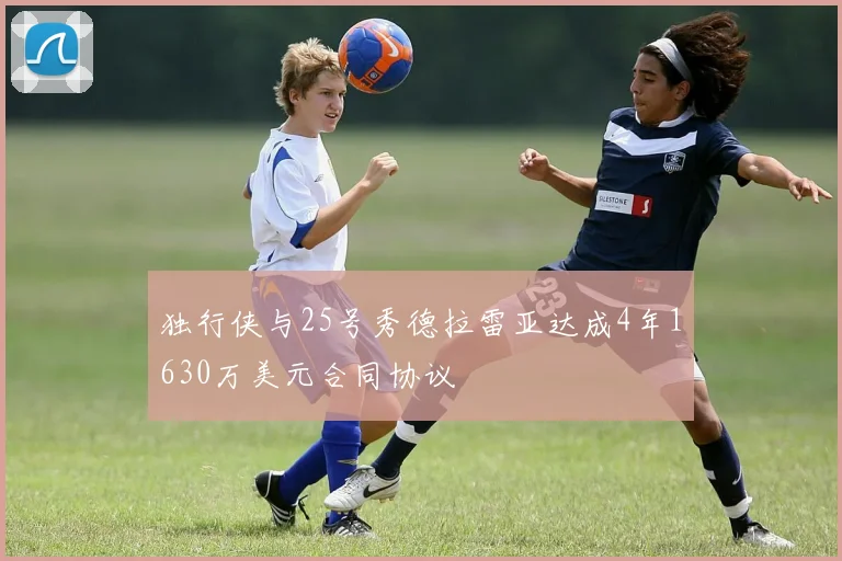 独行侠与25号秀德拉雷亚达成4年1630万美元合同协议