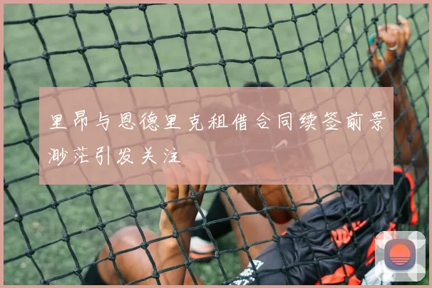 里昂与恩德里克租借合同续签前景渺茫引发关注