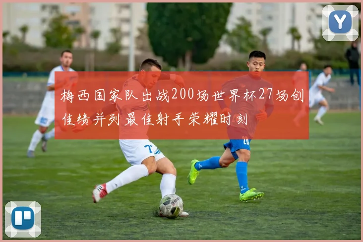 梅西国家队出战200场世界杯27场创佳绩并列最佳射手荣耀时刻