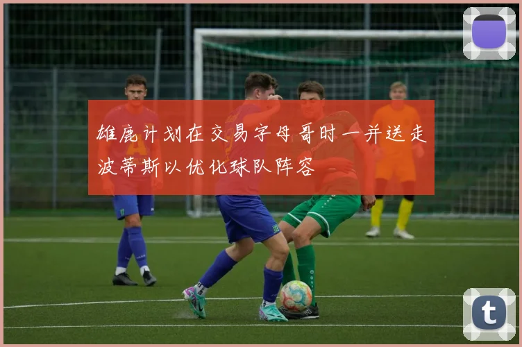 雄鹿计划在交易字母哥时一并送走波蒂斯以优化球队阵容