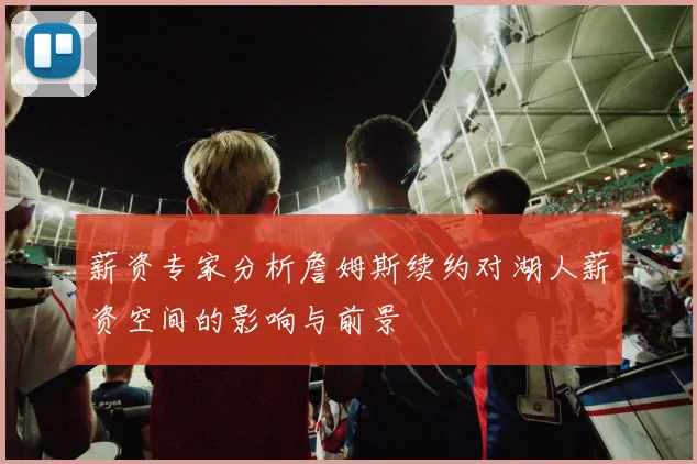 薪资专家分析詹姆斯续约对湖人薪资空间的影响与前景
