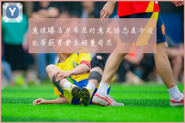 意媒曝马尔蒂尼对意足协态度冷淡孔蒂薪资要求超曼奇尼