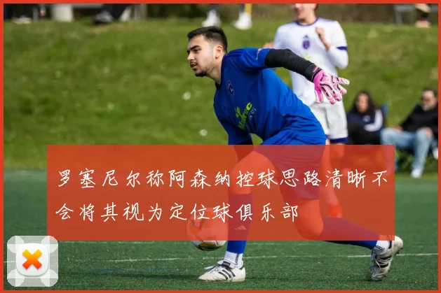 罗塞尼尔称阿森纳控球思路清晰不会将其视为定位球俱乐部
