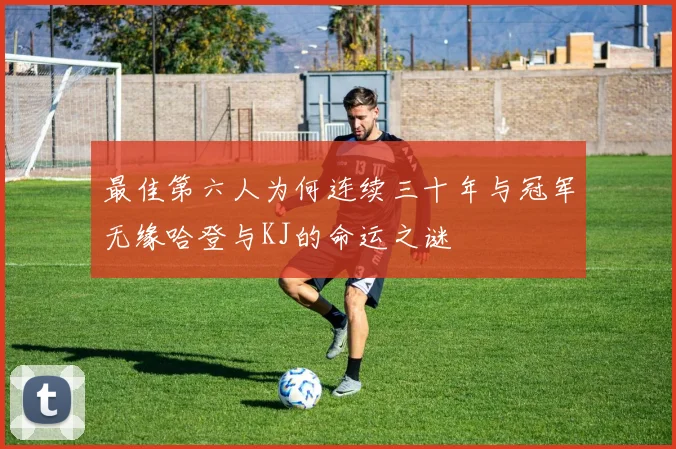 最佳第六人为何连续三十年与冠军无缘哈登与KJ的命运之谜