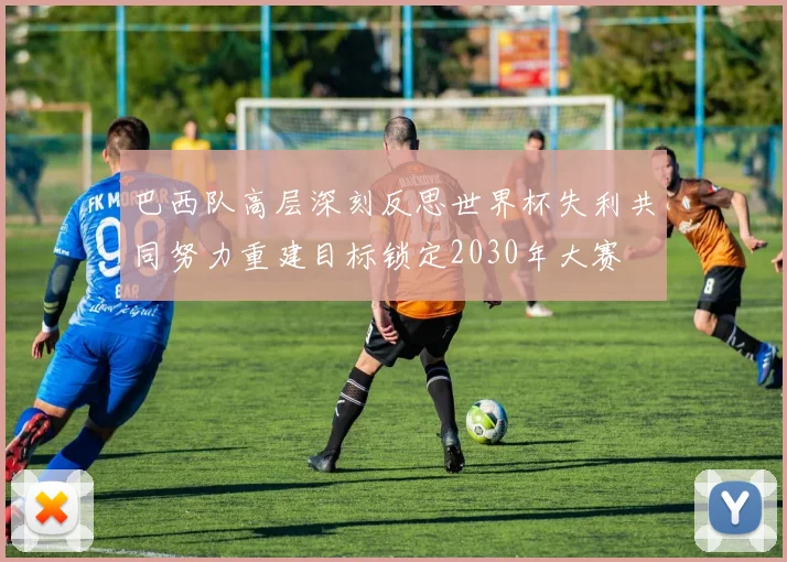 巴西队高层深刻反思世界杯失利共同努力重建目标锁定2030年大赛