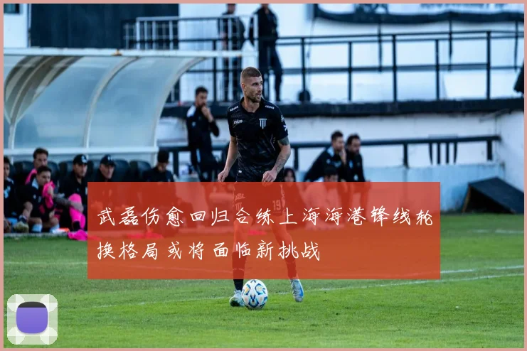 武磊伤愈回归合练上海海港锋线轮换格局或将面临新挑战