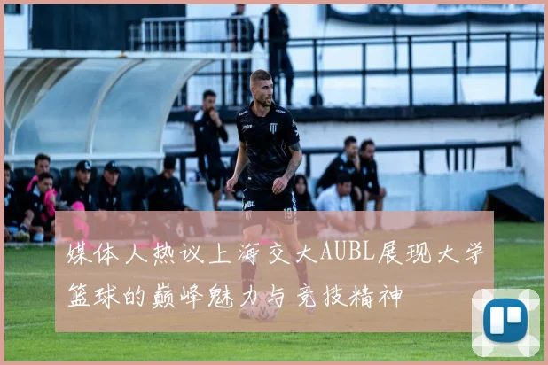 媒体人热议上海交大AUBL展现大学篮球的巅峰魅力与竞技精神