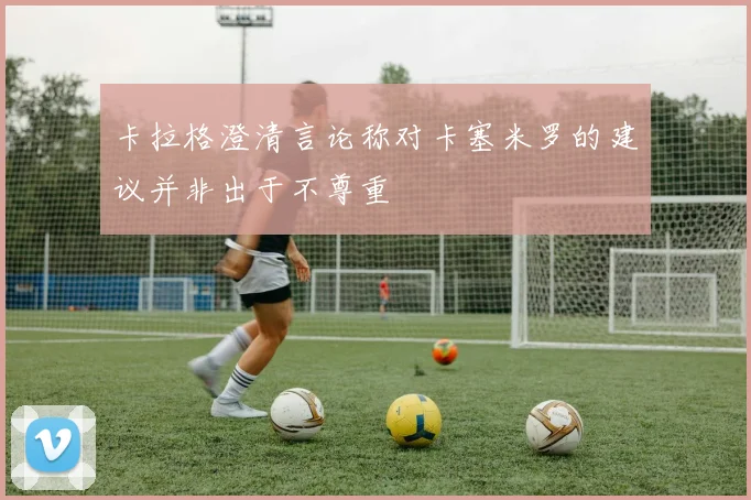 卡拉格澄清言论称对卡塞米罗的建议并非出于不尊重