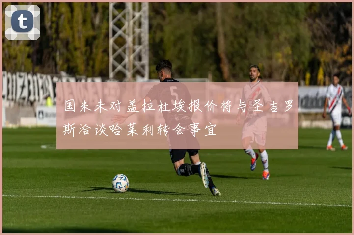 国米未对盖拉杜埃报价将与圣吉罗斯洽谈哈莱利转会事宜