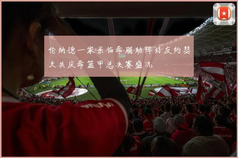 伦纳德一家亲临希腊助阵好友约瑟夫共庆希篮甲总决赛盛况