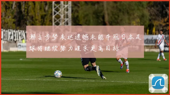 濑古步梦表达遗憾未能夺冠日本足球将继续努力追求更高目标