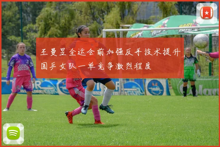王曼昱全运会前加强反手技术提升国乒女队一单竞争激烈程度