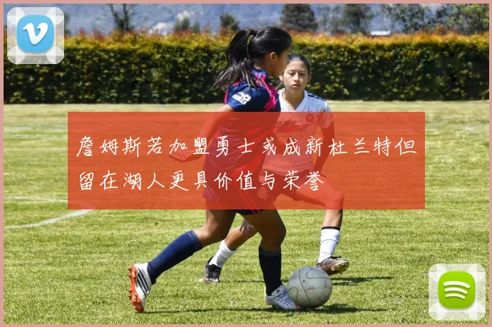 詹姆斯若加盟勇士或成新杜兰特但留在湖人更具价值与荣誉