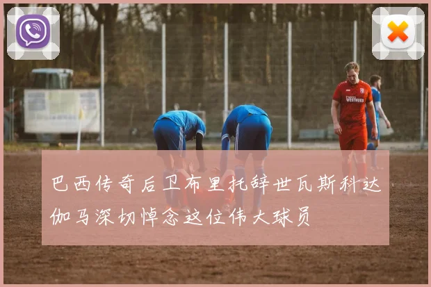 巴西传奇后卫布里托辞世瓦斯科达伽马深切悼念这位伟大球员