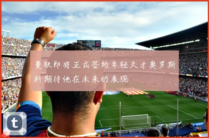 曼联即将正式签约年轻天才奥罗斯科期待他在未来的表现