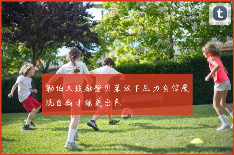勒伯夫鼓励登贝莱放下压力自信展现自我才能更出色