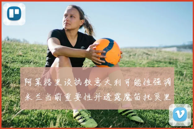 阿莱格里谈执教意大利可能性强调米兰当前重要性并透露魔笛托莫里缺阵消息