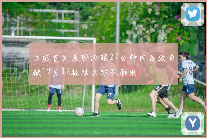 马威首发表现抢眼27分钟内高效贡献12分12板助力球队胜利