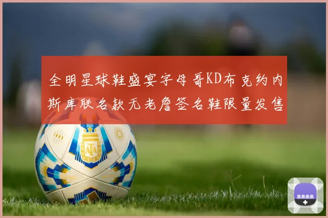 全明星球鞋盛宴字母哥KD布克约内斯库联名款无老詹签名鞋限量发售