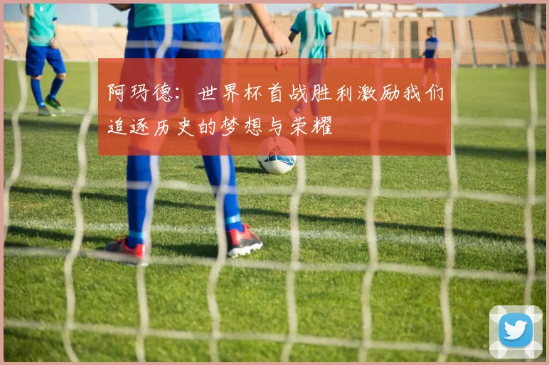 阿玛德：世界杯首战胜利激励我们追逐历史的梦想与荣耀