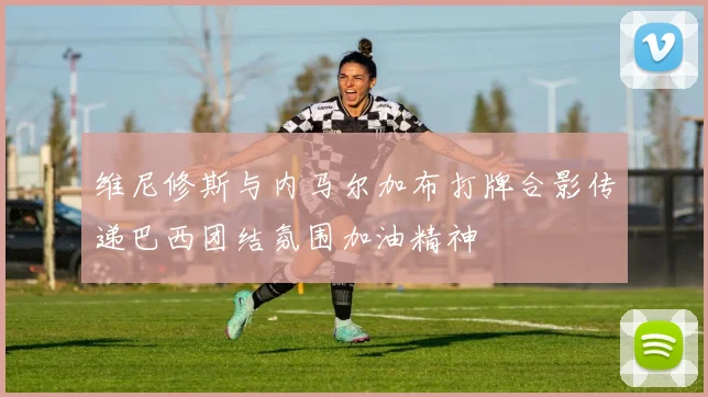 维尼修斯与内马尔加布打牌合影传递巴西团结氛围加油精神