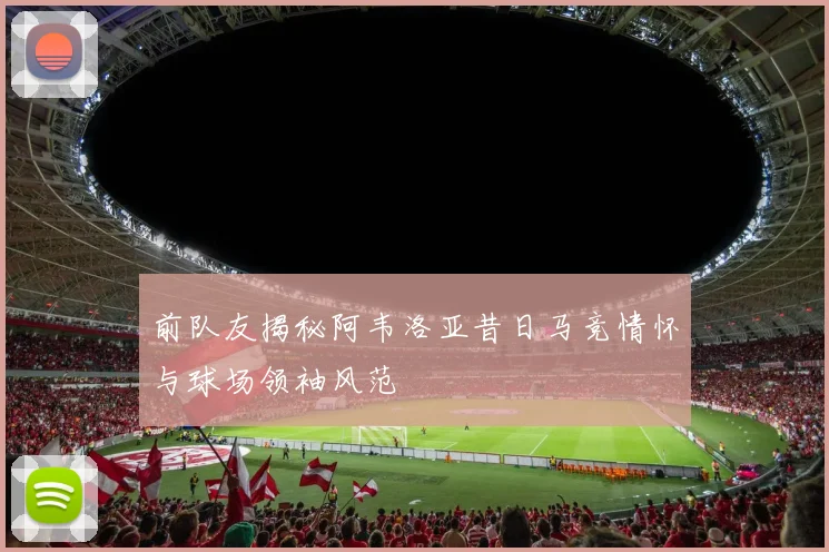 前队友揭秘阿韦洛亚昔日马竞情怀与球场领袖风范