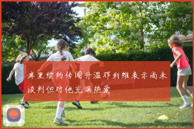 库里续约传闻升温邓利维表示尚未谈判但对他充满热爱